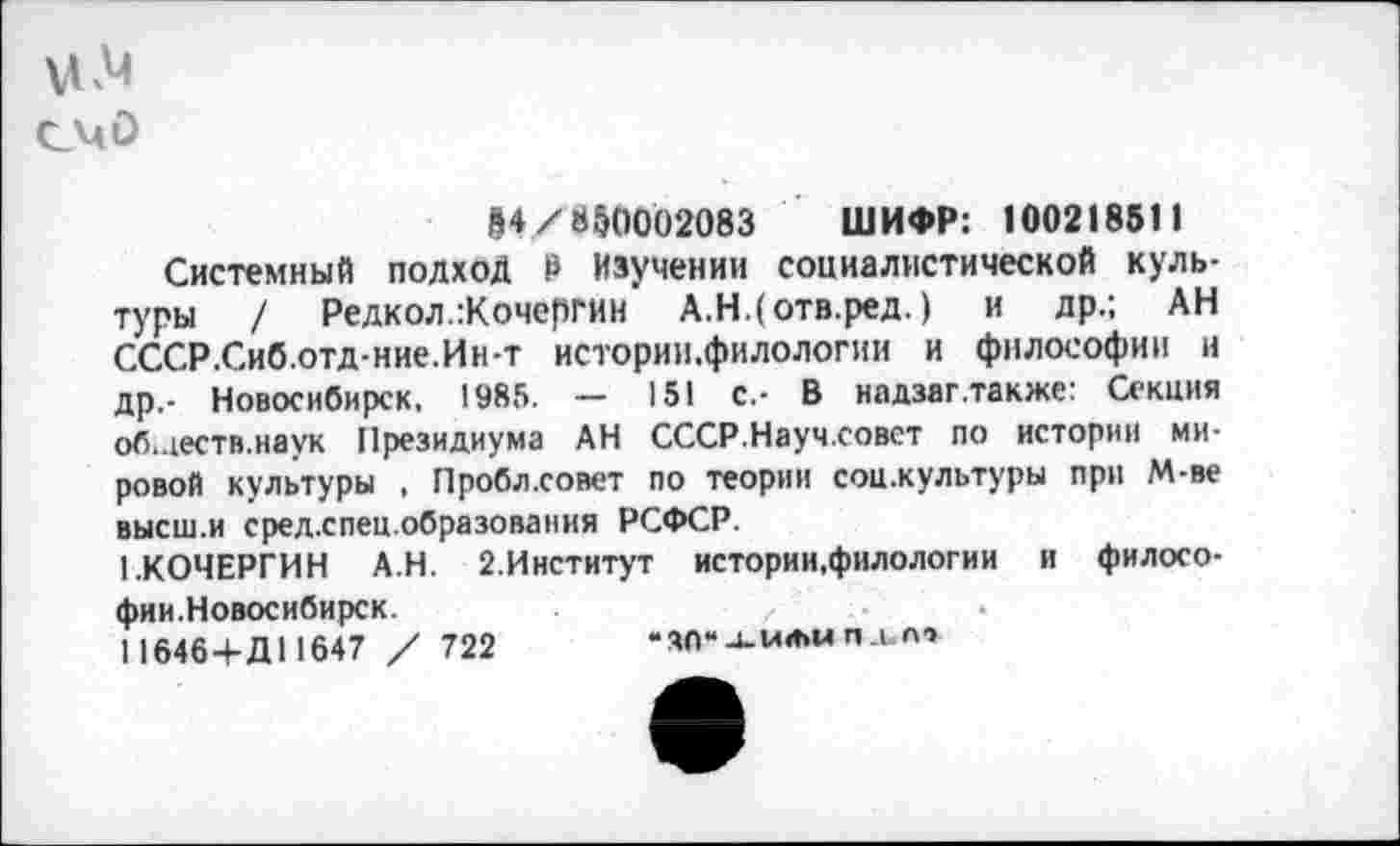 ﻿счо
М/850002083 ШИФР: 100218511
Системный подход Р Изучении социалистической культуры / Редкол.:Кочергин А.Н.(отв.ред.) и др.; АН СССР.Сиб.отд-ние.Ин-т истории.филологин и философии и др.- Новосибирск. 1985. — 151 с.- В надзаг.также: Секция об.деств.наук Президиума АН СССР.Науч.совст по истории мировой культуры , Пробл.совет по теории соц.культуры при М-ве высш.и срел.спец.образования РСФСР.
1.КОЧЕРГИН АН. 2.Институт истории,филологии и философии.Новосибирск.
11646+Д11647 / 722	* 36“ -и или п. и от